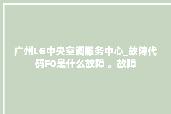 广州LG中央空调服务中心_故障代码F0是什么故障 。故障