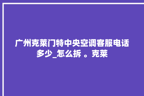 广州克莱门特中央空调客服电话多少_怎么拆 。克莱