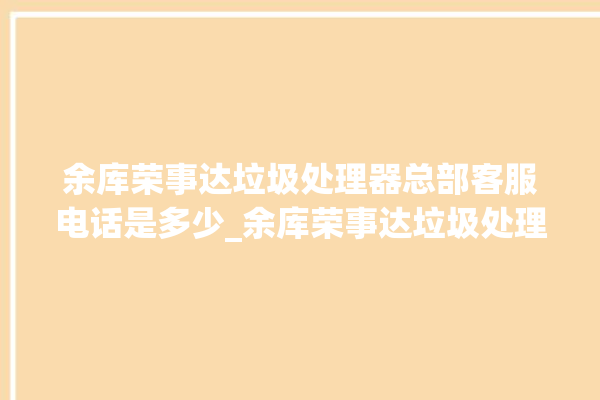 余库荣事达垃圾处理器总部客服电话是多少_余库荣事达垃圾处理器自动进水功能 。处理器