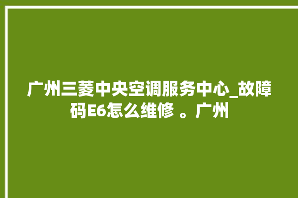 广州三菱中央空调服务中心_故障码E6怎么维修 。广州