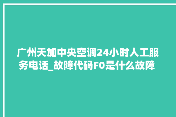 广州天加中央空调24小时人工服务电话_故障代码F0是什么故障 。故障