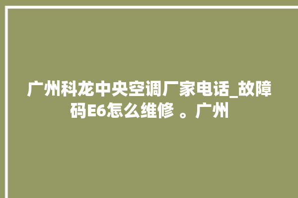 广州科龙中央空调厂家电话_故障码E6怎么维修 。广州