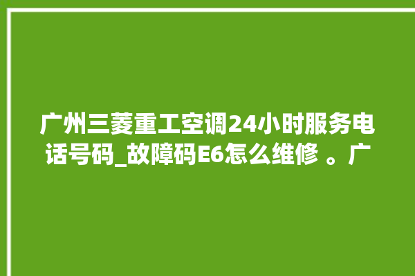 广州三菱重工空调24小时服务电话号码_故障码E6怎么维修 。广州