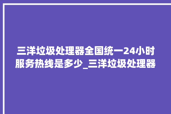 三洋垃圾处理器全国统一24小时服务热线是多少_三洋垃圾处理器自动进水功能 。处理器