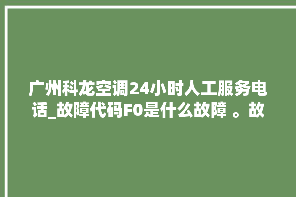 广州科龙空调24小时人工服务电话_故障代码F0是什么故障 。故障