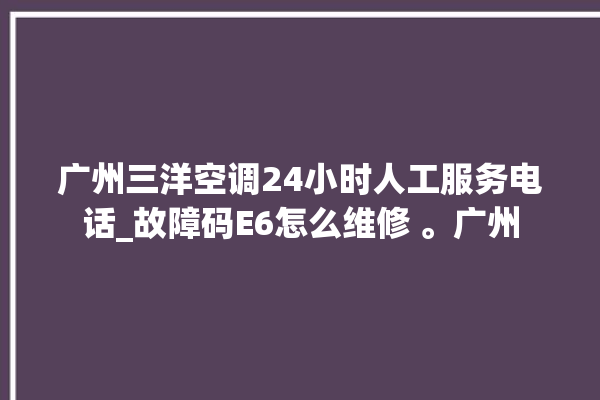 广州三洋空调24小时人工服务电话_故障码E6怎么维修 。广州