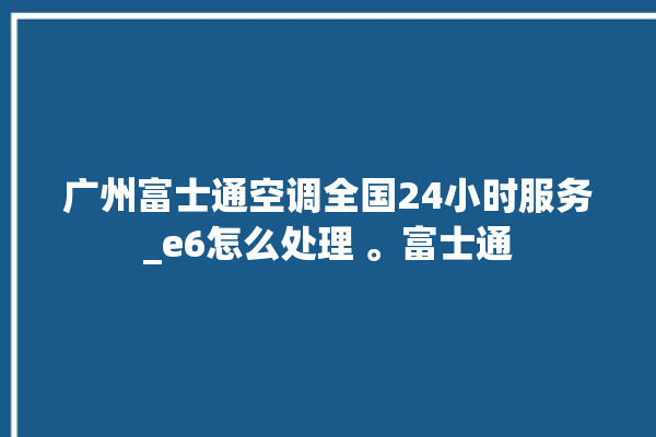 广州富士通空调全国24小时服务_e6怎么处理 。富士通