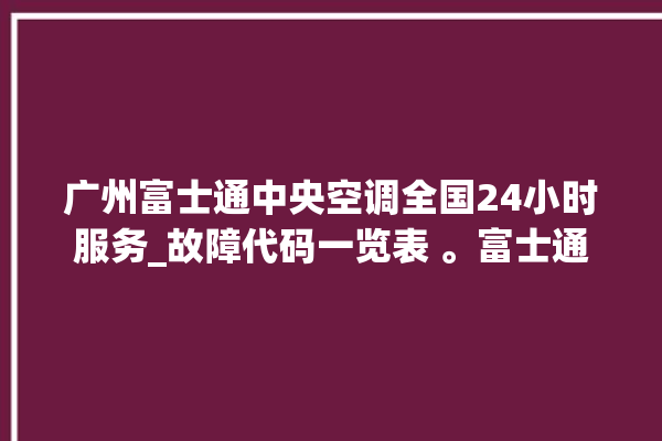 广州富士通中央空调全国24小时服务_故障代码一览表 。富士通