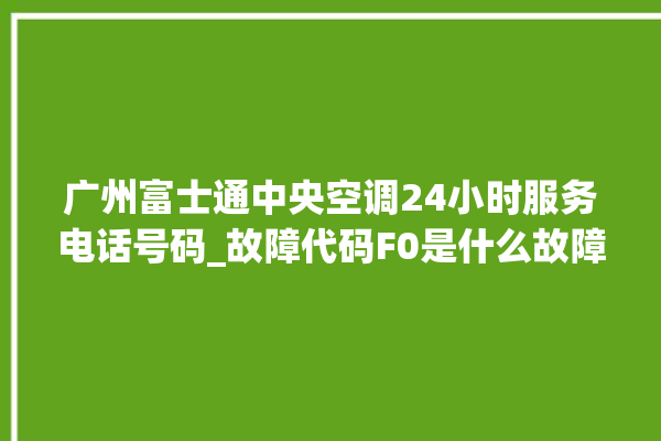 广州富士通中央空调24小时服务电话号码_故障代码F0是什么故障 。富士通