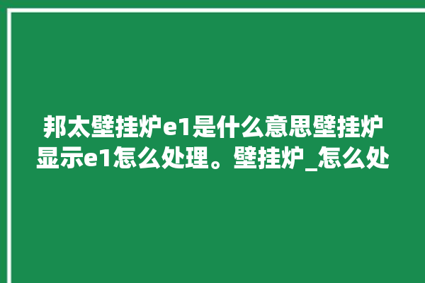 邦太壁挂炉e1是什么意思壁挂炉显示e1怎么处理。壁挂炉_怎么处理