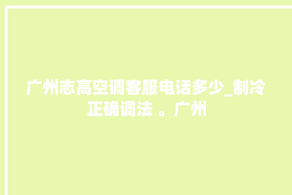 广州志高空调客服电话多少_制冷正确调法 。广州