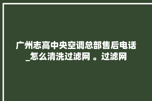 广州志高中央空调总部售后电话_怎么清洗过滤网 。过滤网