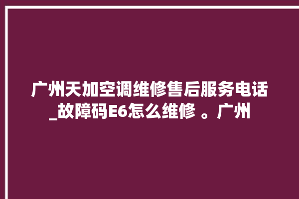 广州天加空调维修售后服务电话_故障码E6怎么维修 。广州