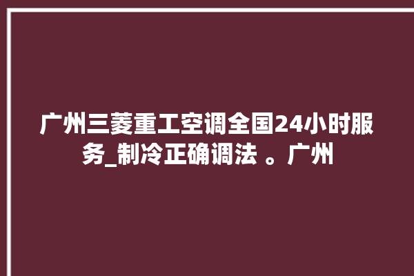 广州三菱重工空调全国24小时服务_制冷正确调法 。广州