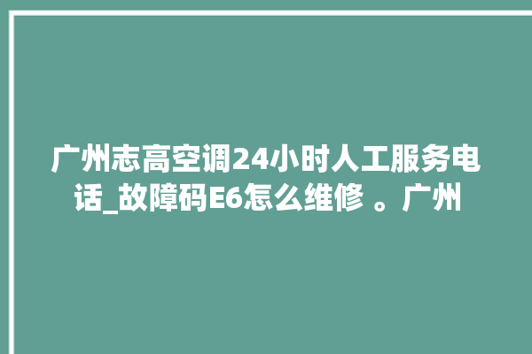 广州志高空调24小时人工服务电话_故障码E6怎么维修 。广州