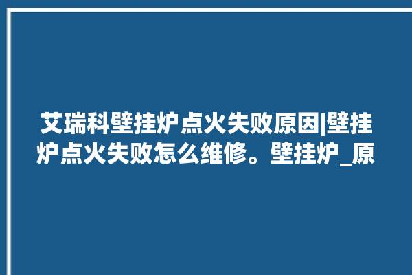 艾瑞科壁挂炉点火失败原因|壁挂炉点火失败怎么维修。壁挂炉_原因