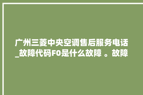 广州三菱中央空调售后服务电话_故障代码F0是什么故障 。故障