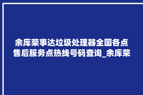 余库荣事达垃圾处理器全国各点售后服务点热线号码查询_余库荣事达垃圾处理器常见故障 。处理器