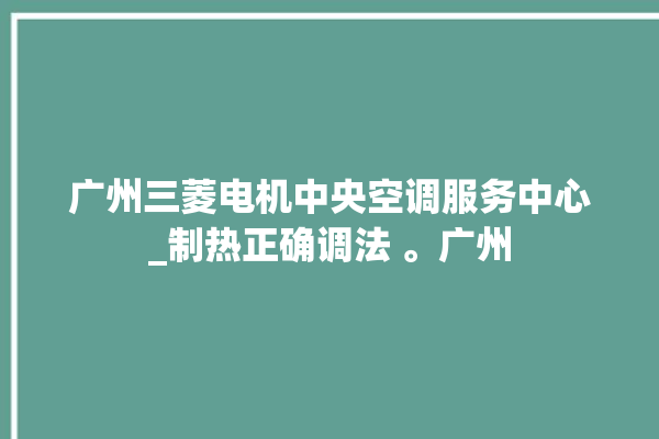 广州三菱电机中央空调服务中心_制热正确调法 。广州