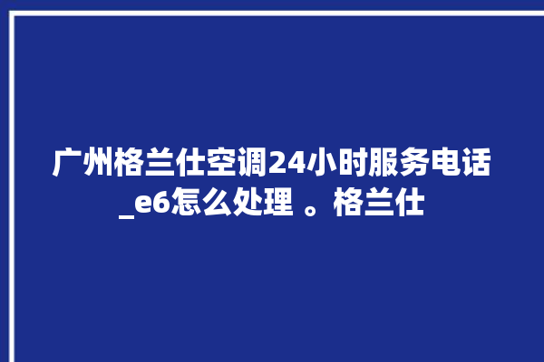 广州格兰仕空调24小时服务电话_e6怎么处理 。格兰仕