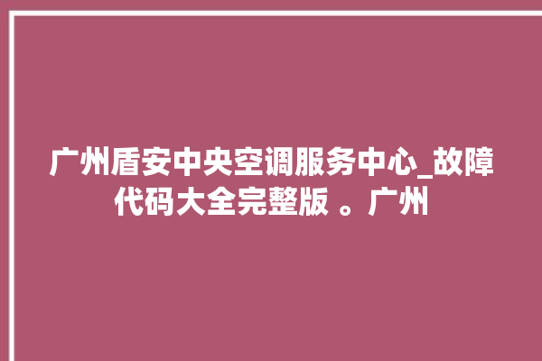 广州盾安中央空调服务中心_故障代码大全完整版 。广州