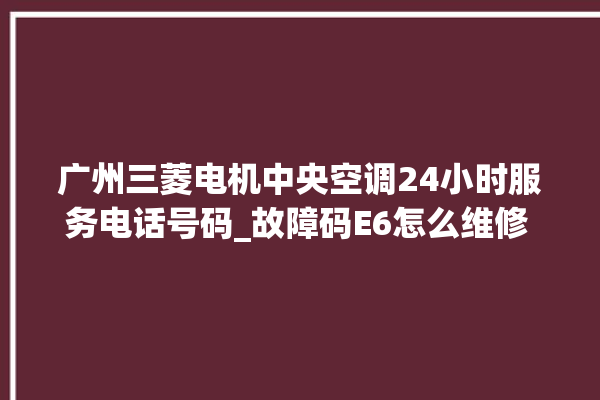 广州三菱电机中央空调24小时服务电话号码_故障码E6怎么维修 。广州