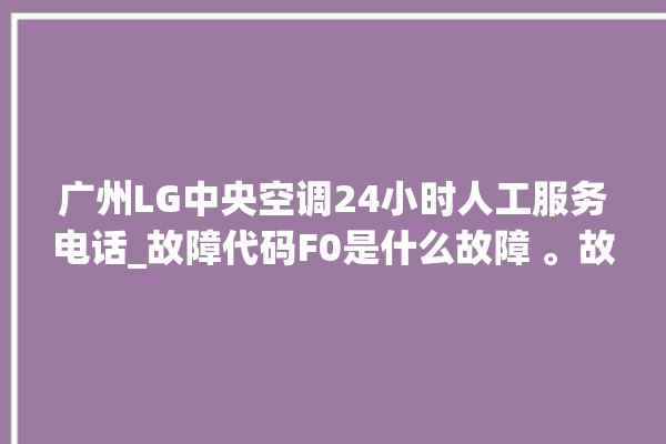 广州LG中央空调24小时人工服务电话_故障代码F0是什么故障 。故障