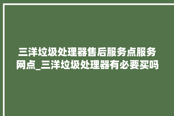 三洋垃圾处理器售后服务点服务网点_三洋垃圾处理器有必要买吗 。处理器