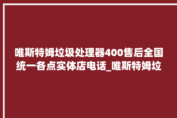 唯斯特姆垃圾处理器400售后全国统一各点实体店电话_唯斯特姆垃圾处理器有必要买吗 。斯特