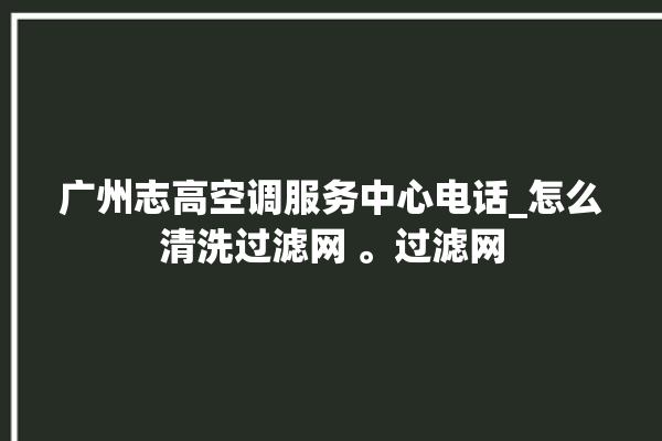 广州志高空调服务中心电话_怎么清洗过滤网 。过滤网