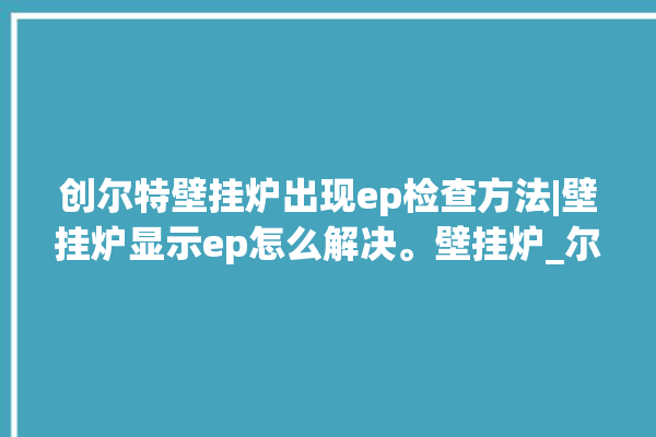 创尔特壁挂炉出现ep检查方法|壁挂炉显示ep怎么解决。壁挂炉_尔特