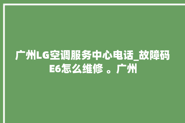 广州LG空调服务中心电话_故障码E6怎么维修 。广州