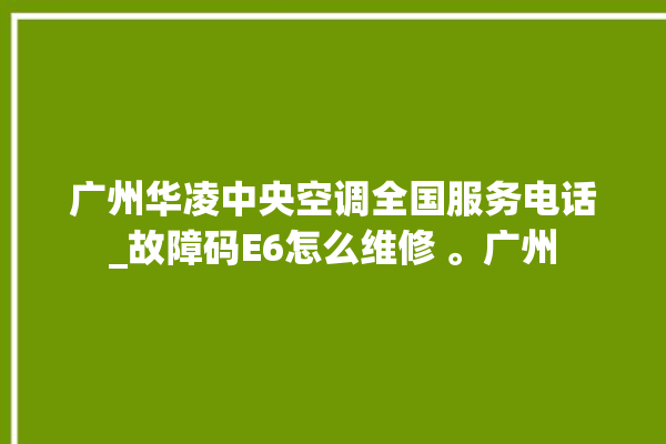 广州华凌中央空调全国服务电话_故障码E6怎么维修 。广州