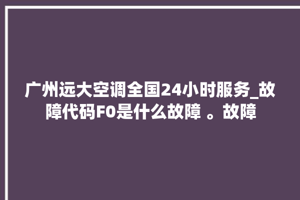 广州远大空调全国24小时服务_故障代码F0是什么故障 。故障