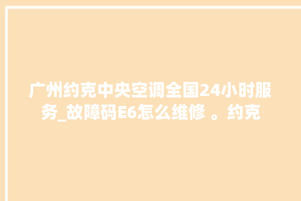 广州约克中央空调全国24小时服务_故障码E6怎么维修 。约克