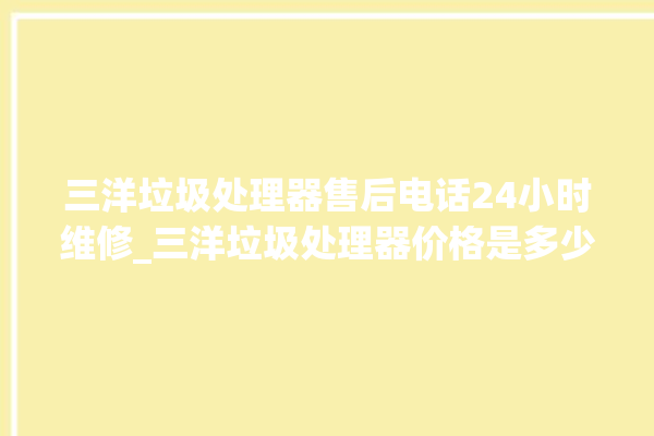 三洋垃圾处理器售后电话24小时维修_三洋垃圾处理器价格是多少钱 。处理器