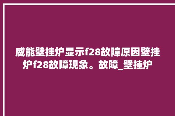 威能壁挂炉显示f28故障原因壁挂炉f28故障现象。故障_壁挂炉