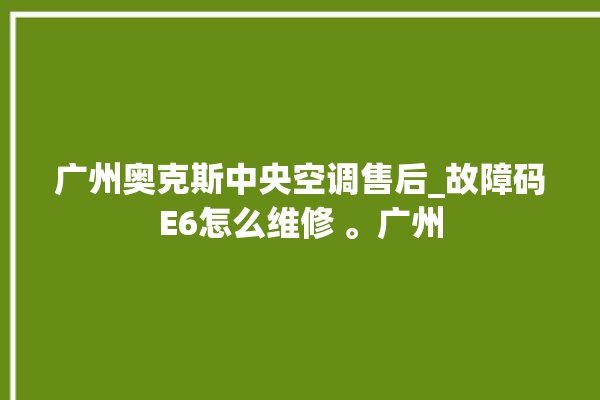 广州奥克斯中央空调售后_故障码E6怎么维修 。广州