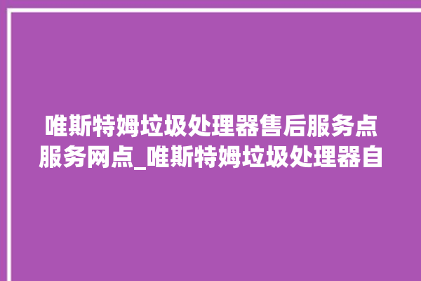 唯斯特姆垃圾处理器售后服务点服务网点_唯斯特姆垃圾处理器自动进水功能 。斯特