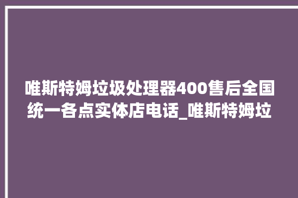 唯斯特姆垃圾处理器400售后全国统一各点实体店电话_唯斯特姆垃圾处理器忽然不转了 。斯特