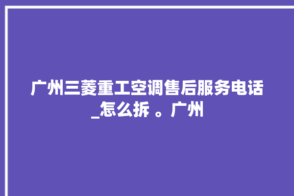 广州三菱重工空调售后服务电话_怎么拆 。广州