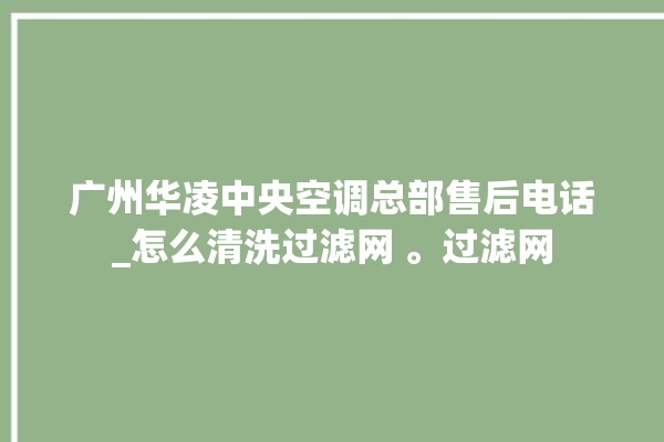 广州华凌中央空调总部售后电话_怎么清洗过滤网 。过滤网