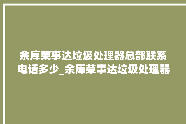 余库荣事达垃圾处理器总部联系电话多少_余库荣事达垃圾处理器有必要买吗 。处理器