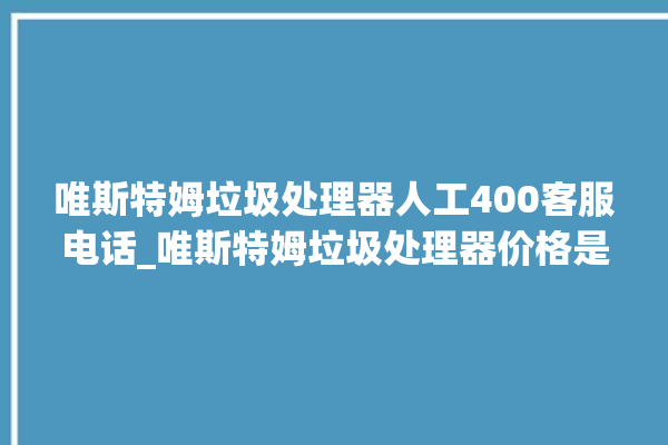 唯斯特姆垃圾处理器人工400客服电话_唯斯特姆垃圾处理器价格是多少钱 。斯特