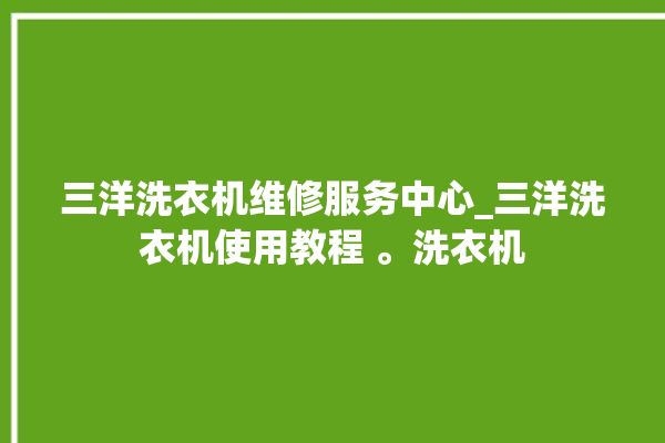 三洋洗衣机维修服务中心_三洋洗衣机使用教程 。洗衣机