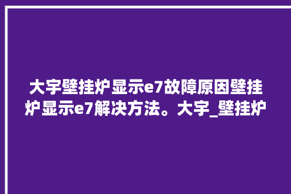 大宇壁挂炉显示e7故障原因壁挂炉显示e7解决方法。大宇_壁挂炉