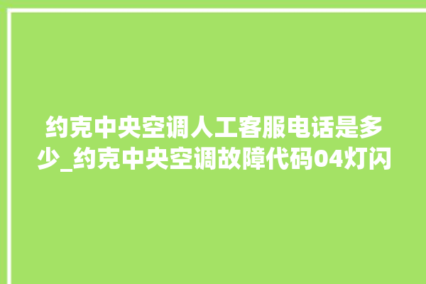 约克中央空调人工客服电话是多少_约克中央空调故障代码04灯闪 。约克