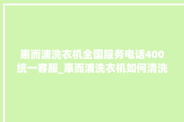 惠而浦洗衣机全国服务电话400统一客服_惠而浦洗衣机如何清洗 。洗衣机