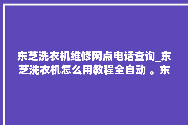 东芝洗衣机维修网点电话查询_东芝洗衣机怎么用教程全自动 。东芝