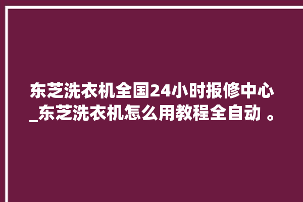 东芝洗衣机全国24小时报修中心_东芝洗衣机怎么用教程全自动 。东芝